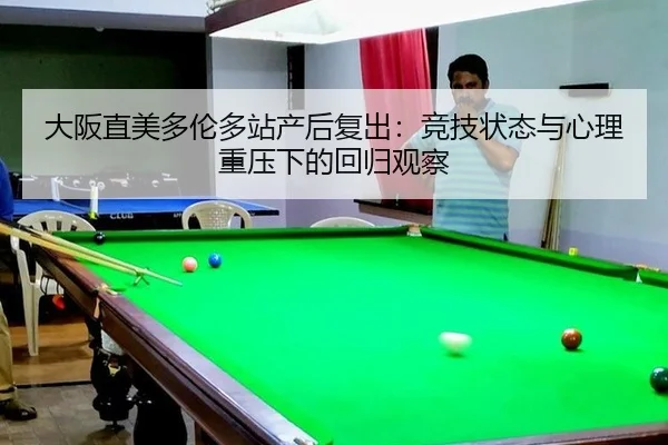 大阪直美多伦多站产后复出：竞技状态与心理重压下的回归观察